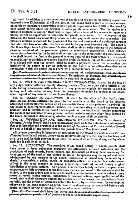 Ch. 785, § 5.01 7hst LEGISLATURE—REGULAR SESSION 9  ) [(m)]_In additon to oher conditons of parole and release on mandatory supervision imposed under (Subsection{g)-of] this secton, the board shall require 3 prisaner released on parole or mandatory supervision to pay 3 parole supervision fce of $10 1o the board for each month during which the prisoner is under parole supervision. The (ce applis 1o 3 prisoner released in another state who is required 3 3 Lerm of hs relesse to report o & Parole offcer or supervisor in this state o parole superviion. O the request of the prisoner, the board may allow the prisoner Lo defer payments under this subsetton. The prisoner remains responsibe for payment of the fee and must make the deferred payment, Dot ater than two years fier the dae on which the paymen becomes due. The bourd of the Tezas Department of Criminal Justice shall establsh rules relating ts the method of Payment required of the person on parole or mandatory supervision, Fees collcied ‘under (his subsection by U board shall be remitted to the comptroller of publi accounta ‘who shall deposit the fees in the general revenue fund of th state tressury. In a parole ‘o mandatory supervision revocation hearing under Section 14 (15 of this aricle at which it ia alleged only that the person failed (o make 3 payment under this subsection, the inabilty of (he person o pay 33 ordered by the botrd is an affirmaive defence 1o revocadion, which the person must prove by 4 preponderance of the evidenee  (o) Th_Soard_shall_sntar_ioto-a_memorandum-of-undoretanding with-the—Toxss  mtndem_ol-snin sorviaes-io-rolaasoss-disgnosed-as-mentaly sotarded-or mentaly Ih)  Sec. 9. DUTY TO PROVIDE BOARD WITH INFORMATION. 1 shall be the duty of aay judge, ditrict tiorney, county attoroey, police officer, or other public officl of the state having information with reference o any prisoner elgible for parol o send in ‘writing such information 85 may be in hia possession or under his contzo t the board, upon request o any member or employee thereof.  Sec. 10, ACCESS TO PRISONERS. 1t shall be the duty of the institutional division (sl-prison-offeials] Lo grant (o the members of the board or s properly accredited representatives access at al rexsonable Gmes to any prisoner. 10 provide for the board or such representatives faciltes for communicating with and observing such prisoner, and o furnsh o the board such reports s the bosrd shall require concerning the conduct and character of any prisoner in thei custody and any other facs deemed by the board pertinent in determining whether such prisoner shal be parcled.  Sec. 11, INFORMATION AND ARGUMENTS TO BOARD. The Teras Board of Criminal Justce (bossd] shall adopt [formulata] rules 33 to the submission and presente, ton of information and srguments 1 the Board of Pardons and Paroles division (bossd] for and in behalf of any person within the jursdicton of that [th] bosr.  All persons presenting information or argumens to the Board of Pardons and Paroles division [boasd] hall submit herewith an a(Tidavit stating whether any fee has been paid oris to be paid for thei services in the case, the amount of such fee, i any, and by whom such fee is paid or to be paid.  Sec 12 SUBPOENAS. The members o the bosrd, acing in parle parels aha have power to ssue subpoenas requiring the atlendance of such wilnesoes nd the productionof such records, books, papers. and documents 3 t may doem ncessay for  atigation of the case of any person before il Subpoenas may be signed and oaths administered by any member of the board.  Subpoenas a0 fasucd may be served by & sheri( » constable, a police, paroi, or probation officer, or another law eniorcemeat officer in the samé manner a3 similar process in courts of record having orginal jurisdiction of crminal actions.  Any person who teatifea fasely or fail to appeat when subpoenaed or il or efuses to produce such material pursuant to the subpo subject ta he same orders and penaltea to which & person before & courtis courta of record haviag original jursdicton of criminal actions, upon applicaton of the board, may in their discretion compel the aiendance of witnesses, he producton of Such ‘material, and the giviog of testimany before the board, by an attachment for contempt or otherwise in the same manner a3 producton of evilence may be compeied before auch ourts of record having original juridiction of criminal scions.  (So03—Tho-board.shall_have-Lho-powor-snd-duty-to-make.rules.lor-the-condvat of pormons-placed-on-parole-snd-of persons salsanedio-mandatory-suporeiion  
